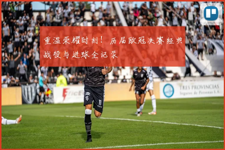 重温荣耀时刻！历届欧冠决赛经典战役与进球全记录