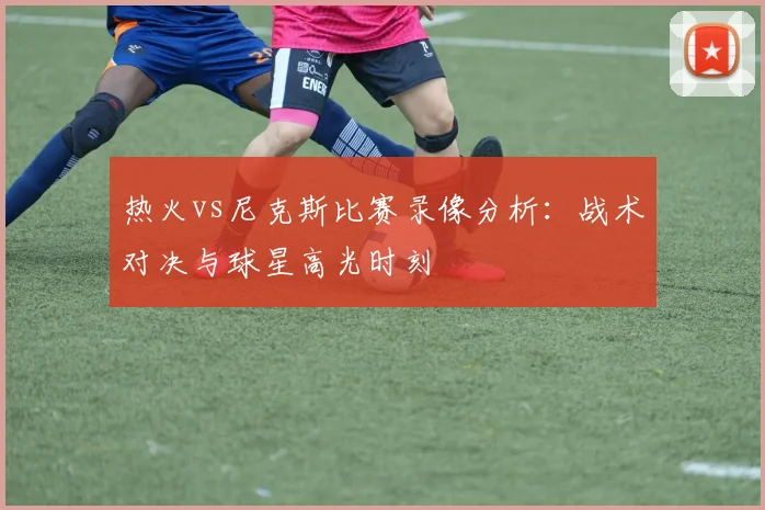 热火vs尼克斯比赛录像分析：战术对决与球星高光时刻