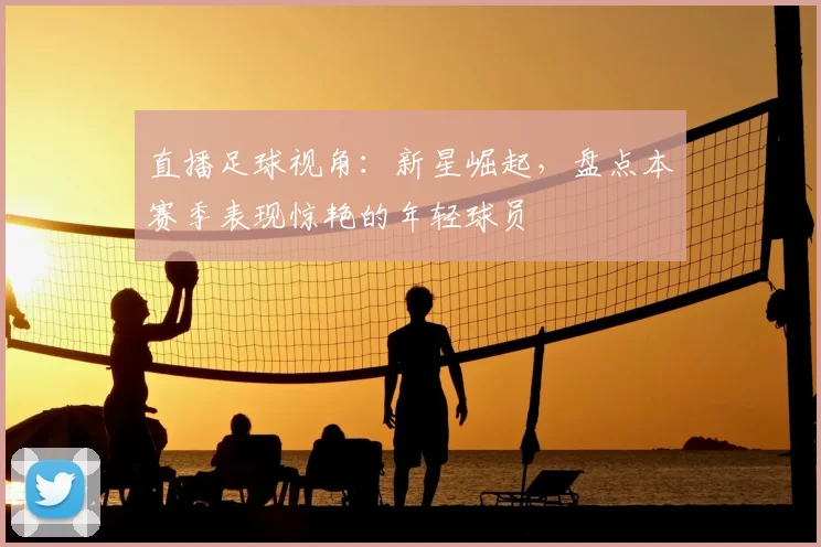 直播足球视角：新星崛起，盘点本赛季表现惊艳的年轻球员
