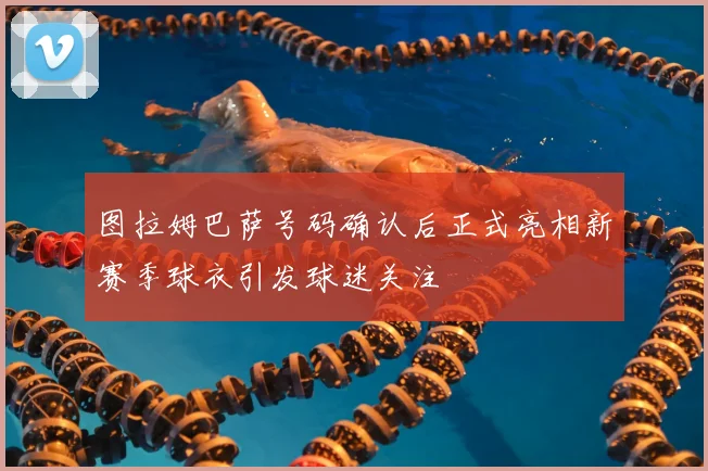 图拉姆巴萨号码确认后正式亮相新赛季球衣引发球迷关注