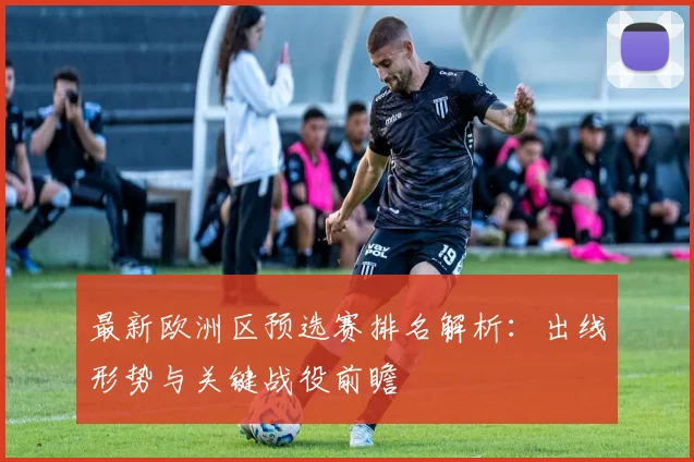 最新欧洲区预选赛排名解析：出线形势与关键战役前瞻