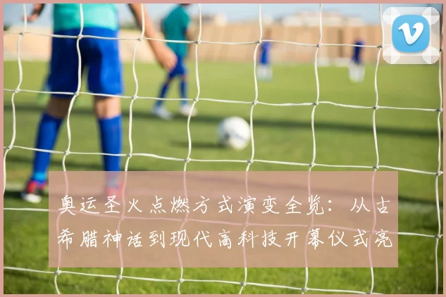 奥运圣火点燃方式演变全览：从古希腊神话到现代高科技开幕仪式亮点解析