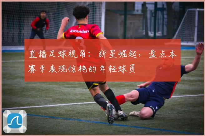 直播足球视角：新星崛起，盘点本赛季表现惊艳的年轻球员