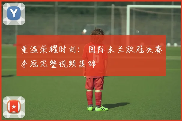 重温荣耀时刻：国际米兰欧冠决赛夺冠完整视频集锦